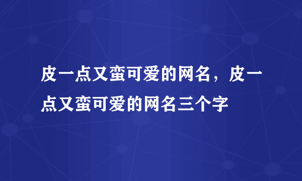 皮一点又蛮可爱的网名，皮一点又蛮可爱的网名三个字