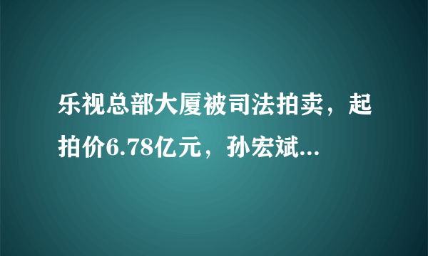 乐视总部大厦被司法拍卖，起拍价6.78亿元，孙宏斌会出手吗？