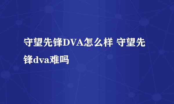 守望先锋DVA怎么样 守望先锋dva难吗