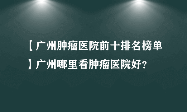 【广州肿瘤医院前十排名榜单】广州哪里看肿瘤医院好？