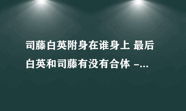 司藤白英附身在谁身上 最后白英和司藤有没有合体 - 娱乐八卦 - 飞外网