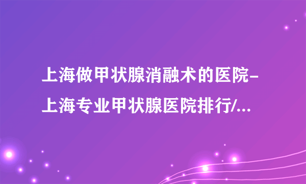 上海做甲状腺消融术的医院-上海专业甲状腺医院排行/哪个好？