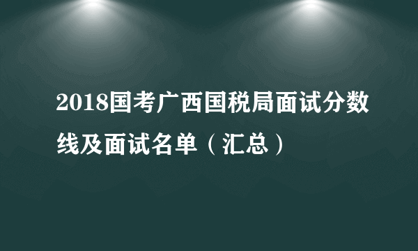 2018国考广西国税局面试分数线及面试名单（汇总）