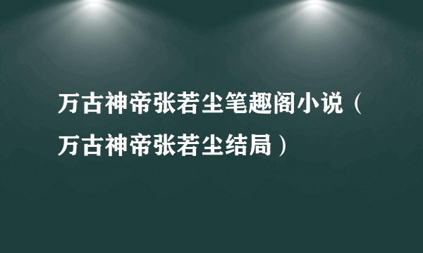 万古神帝张若尘笔趣阁小说（万古神帝张若尘结局）