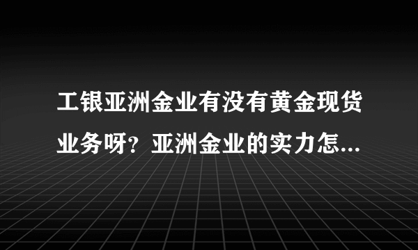 工银亚洲金业有没有黄金现货业务呀？亚洲金业的实力怎么样啊？