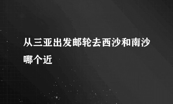 从三亚出发邮轮去西沙和南沙哪个近