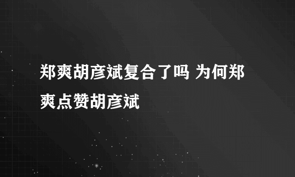 郑爽胡彦斌复合了吗 为何郑爽点赞胡彦斌