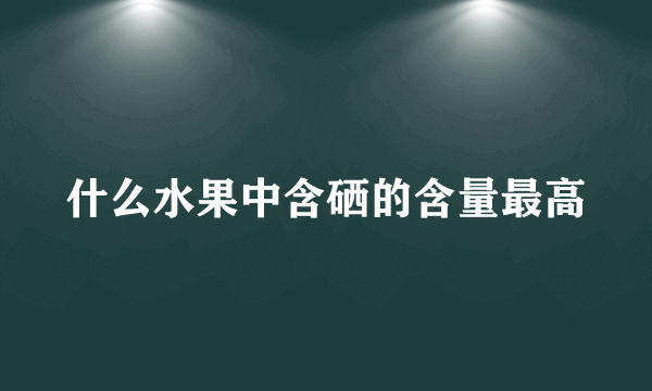 什么水果中含硒的含量最高