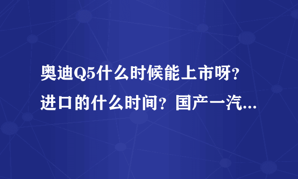 奥迪Q5什么时候能上市呀？进口的什么时间？国产一汽的什么时候下线啊？