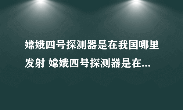 嫦娥四号探测器是在我国哪里发射 嫦娥四号探测器是在哪里发射的