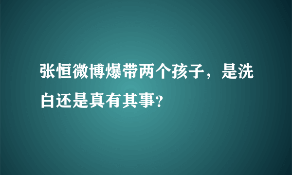 张恒微博爆带两个孩子，是洗白还是真有其事？