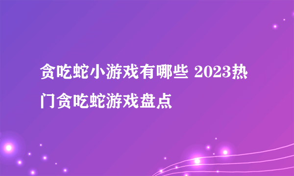 贪吃蛇小游戏有哪些 2023热门贪吃蛇游戏盘点