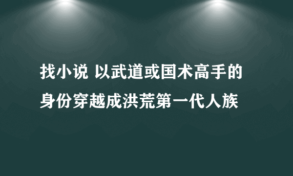 找小说 以武道或国术高手的身份穿越成洪荒第一代人族