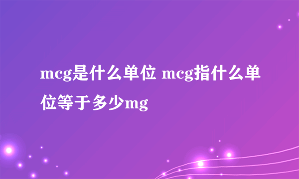 mcg是什么单位 mcg指什么单位等于多少mg