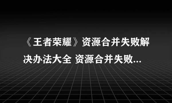 《王者荣耀》资源合并失败解决办法大全 资源合并失败如何解决