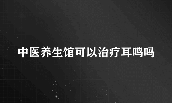 中医养生馆可以治疗耳鸣吗