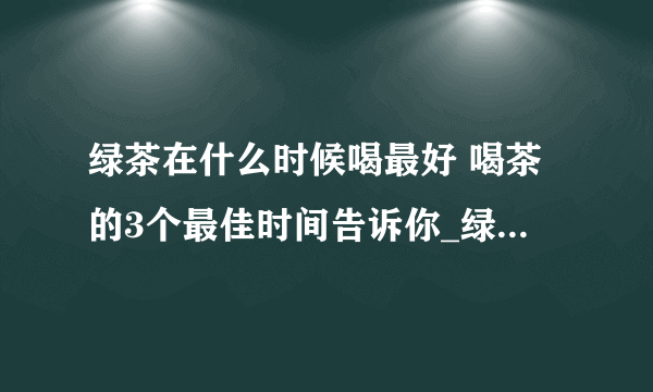 绿茶在什么时候喝最好 喝茶的3个最佳时间告诉你_绿茶什么时候喝最佳_绿茶都有哪些_绿茶有哪些品牌的呢