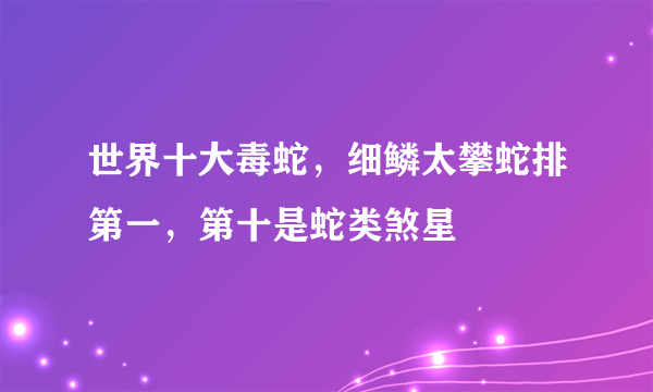 世界十大毒蛇，细鳞太攀蛇排第一，第十是蛇类煞星