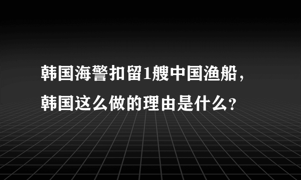 韩国海警扣留1艘中国渔船，韩国这么做的理由是什么？