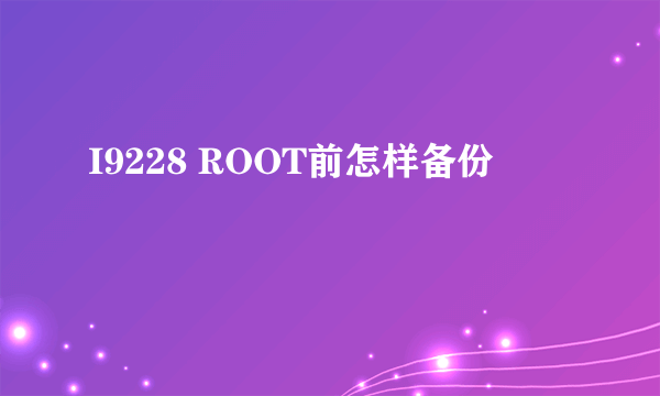 I9228 ROOT前怎样备份