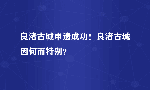 良渚古城申遗成功！良渚古城因何而特别？