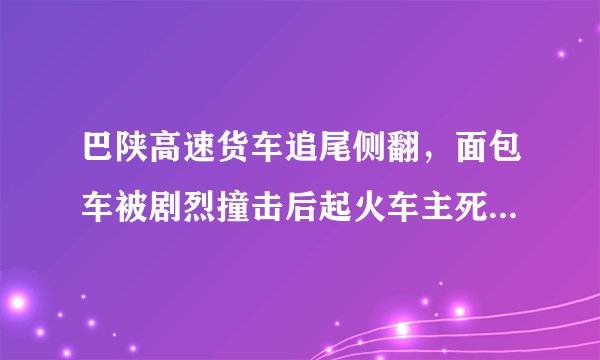 巴陕高速货车追尾侧翻，面包车被剧烈撞击后起火车主死亡, 你怎么看？