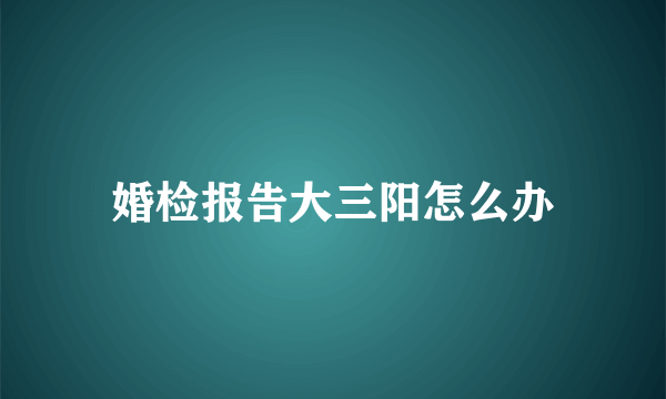 婚检报告大三阳怎么办