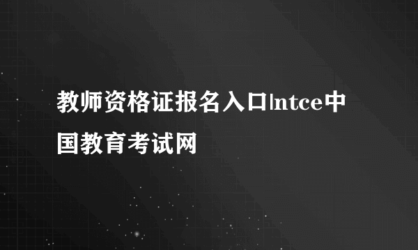 教师资格证报名入口|ntce中国教育考试网