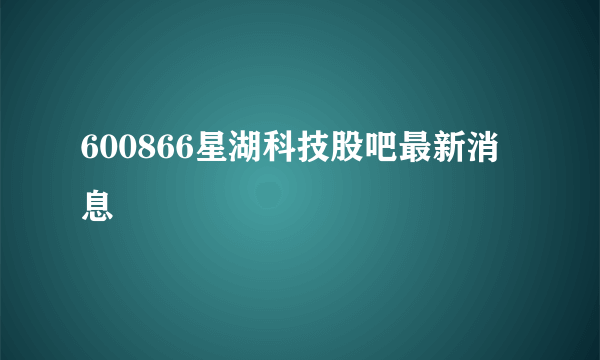 600866星湖科技股吧最新消息 