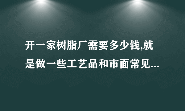 开一家树脂厂需要多少钱,就是做一些工艺品和市面常见的发光字