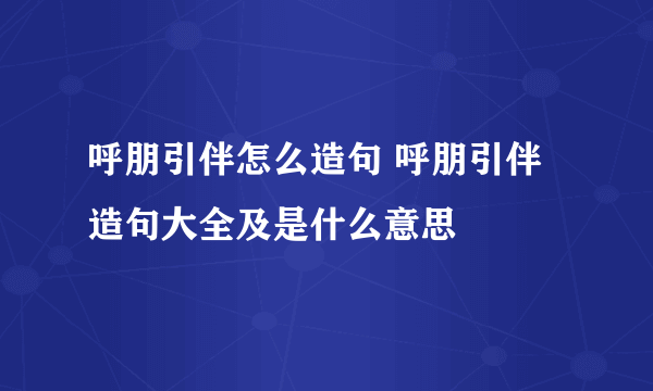 呼朋引伴怎么造句 呼朋引伴造句大全及是什么意思