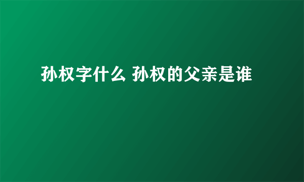 孙权字什么 孙权的父亲是谁