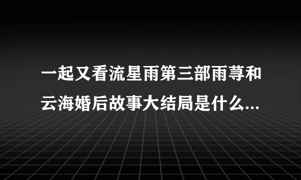 一起又看流星雨第三部雨荨和云海婚后故事大结局是什么,大概讲了什么故事