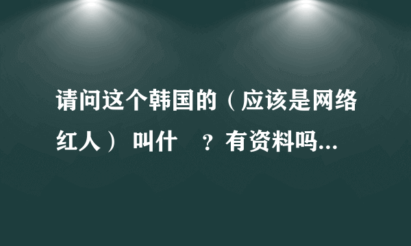 请问这个韩国的（应该是网络红人） 叫什麼？有资料吗？有图。。。。。。。。。。。。。