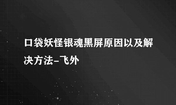 口袋妖怪银魂黑屏原因以及解决方法-飞外