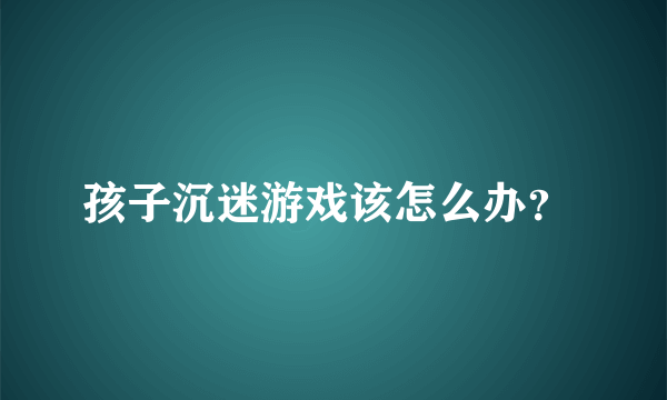 孩子沉迷游戏该怎么办？ 