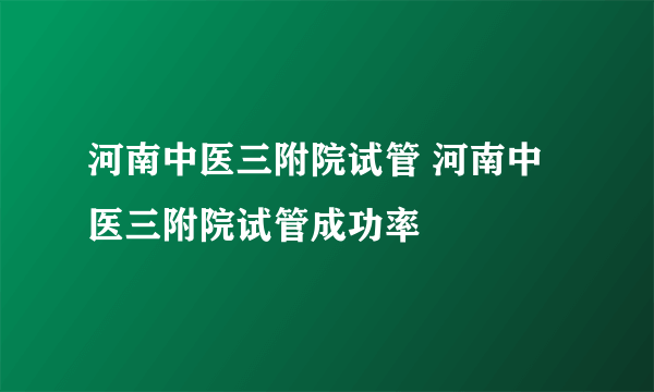 河南中医三附院试管 河南中医三附院试管成功率