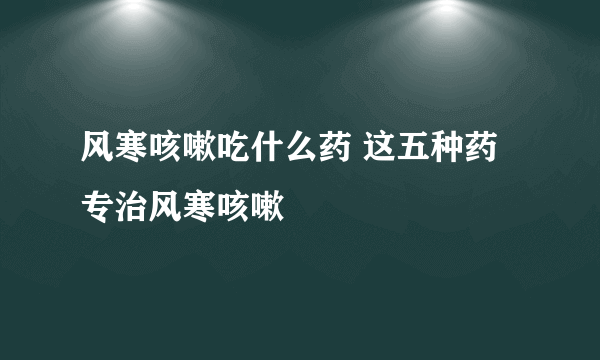 风寒咳嗽吃什么药 这五种药专治风寒咳嗽