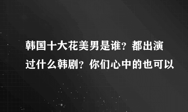 韩国十大花美男是谁？都出演过什么韩剧？你们心中的也可以