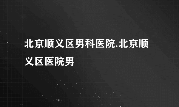 北京顺义区男科医院.北京顺义区医院男