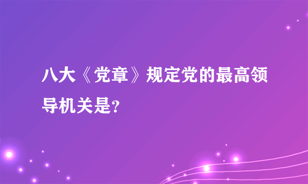 八大《党章》规定党的最高领导机关是？