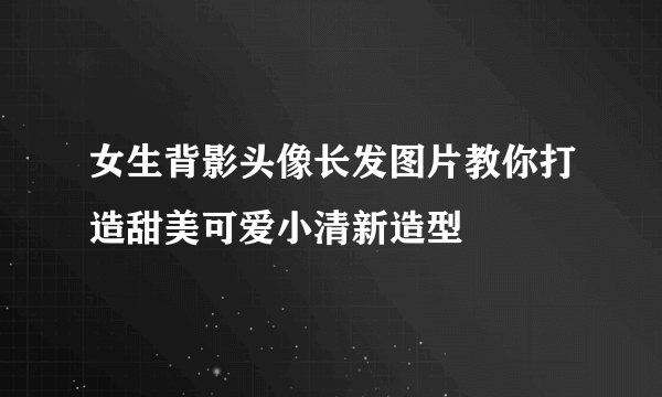 女生背影头像长发图片教你打造甜美可爱小清新造型