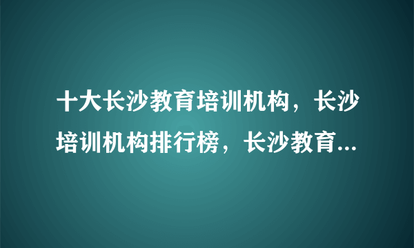 十大长沙教育培训机构，长沙培训机构排行榜，长沙教育培训机构哪家好