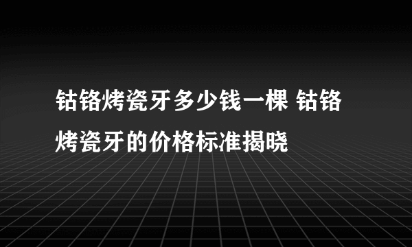 钴铬烤瓷牙多少钱一棵 钴铬烤瓷牙的价格标准揭晓