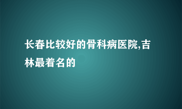 长春比较好的骨科病医院,吉林最着名的