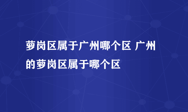 萝岗区属于广州哪个区 广州的萝岗区属于哪个区