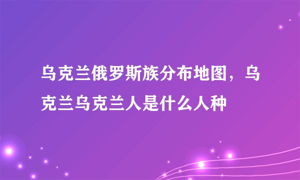 乌克兰俄罗斯族分布地图，乌克兰乌克兰人是什么人种