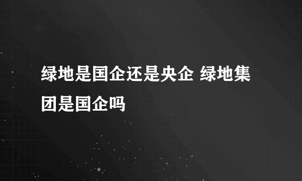 绿地是国企还是央企 绿地集团是国企吗