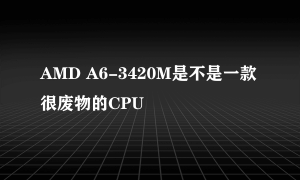 AMD A6-3420M是不是一款很废物的CPU