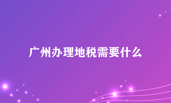 广州办理地税需要什么